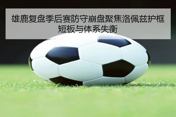 雄鹿复盘季后赛防守崩盘聚焦洛佩兹护框短板与体系失衡